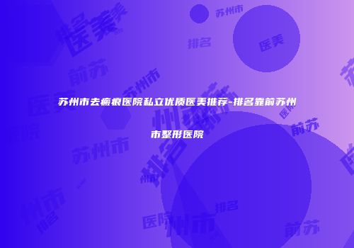 苏州市去瘢痕医院私立优质医美推荐-排名靠前苏州市整形医院