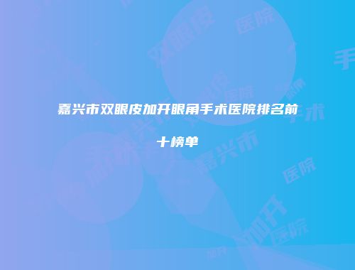 嘉兴市双眼皮加开眼角手术医院排名前十榜单