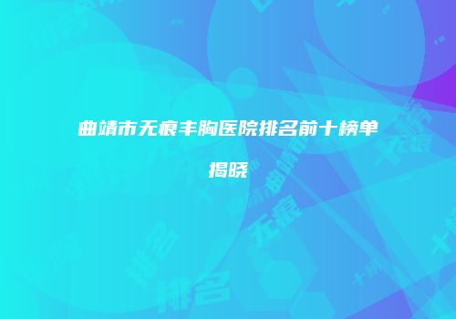 曲靖市无痕丰胸医院排名前十榜单揭晓