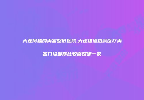 大连何栋良美容整形医院,大连维恩柏颜医疗美容门诊部你比较喜欢哪一家