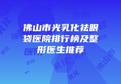 佛山市光乳化祛眼袋医院排行榜及整形医生推荐