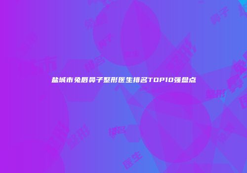 盐城市兔唇鼻子整形医生排名TOP10强盘点