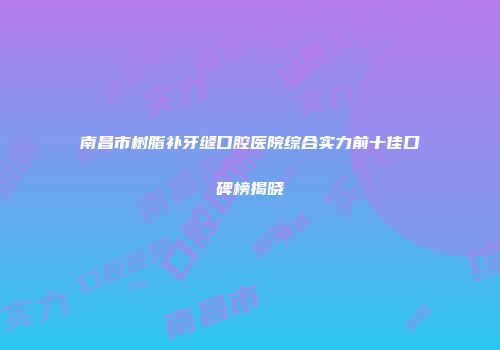 南昌市树脂补牙缝口腔医院综合实力前十佳口碑榜揭晓
