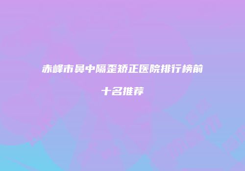 赤峰市鼻中隔歪矫正医院排行榜前十名推荐