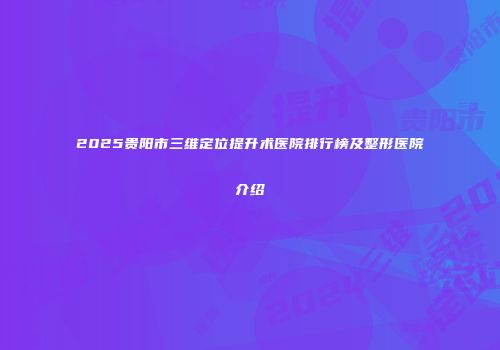 2025贵阳市三维定位提升术医院排行榜及整形医院介绍