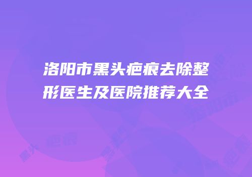 洛阳市黑头疤痕去除整形医生及医院推荐大全