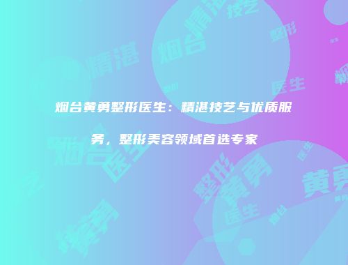 烟台黄勇整形医生：精湛技艺与优质服务，整形美容领域首选专家
