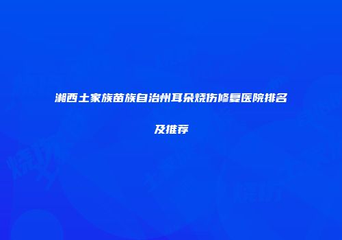 湘西土家族苗族自治州耳朵烧伤修复医院排名及推荐