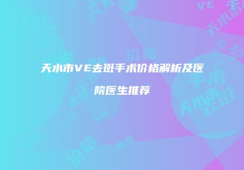 天水市VE去斑手术价格解析及医院医生推荐