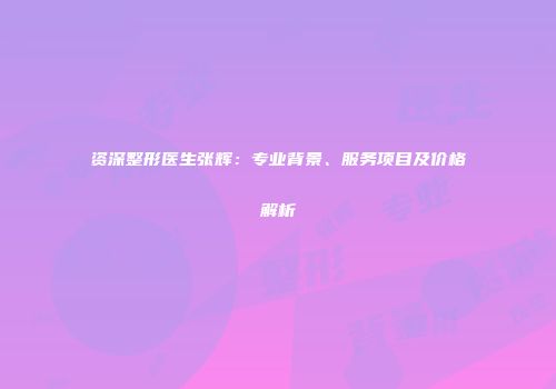 资深整形医生张辉：专业背景、服务项目及价格解析