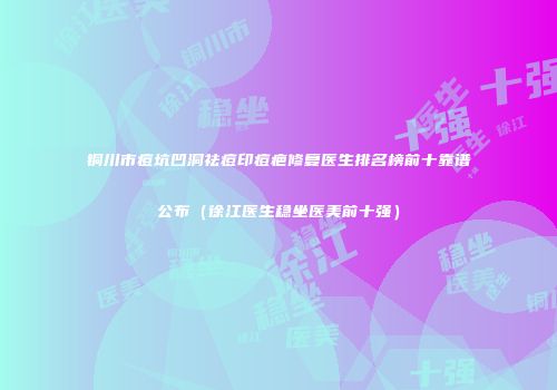 铜川市痘坑凹洞祛痘印痘疤修复医生排名榜前十靠谱公布（徐江医生稳坐医美前十强）