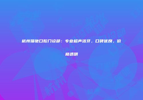杭州瑞驰口腔门诊部：专业超声洁牙，口碑优良，价格透明