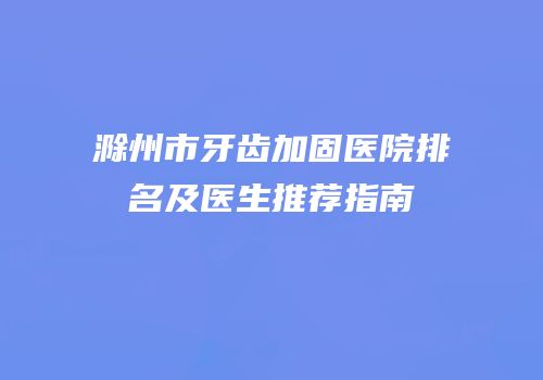 滁州市牙齿加固医院排名及医生推荐指南