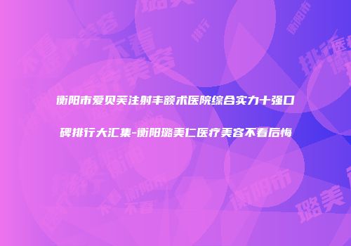 衡阳市爱贝芙注射丰额术医院综合实力十强口碑排行大汇集-衡阳璐美仁医疗美容不看后悔