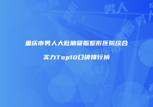 重庆市男人大肚腩吸脂整形医院综合实力Top10口碑排行榜