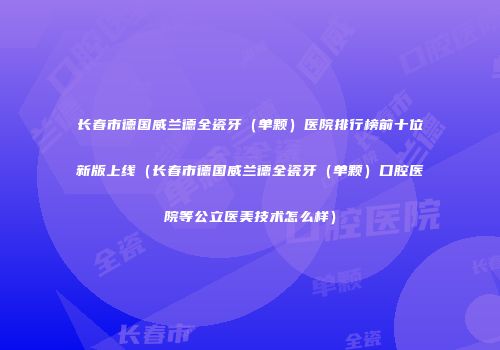 长春市德国威兰德全瓷牙（单颗）医院排行榜前十位新版上线（长春市德国威兰德全瓷牙（单颗）口腔医院等公立医美技术怎么样）