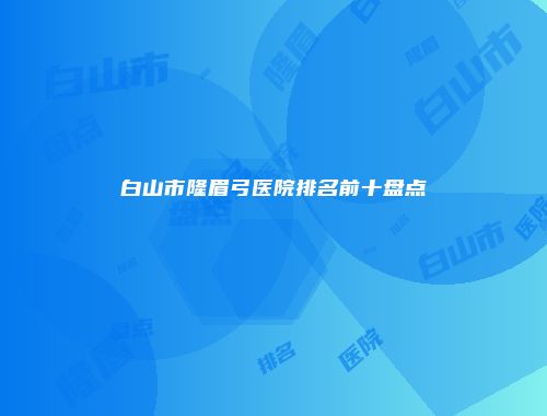 白山市隆眉弓医院排名前十盘点