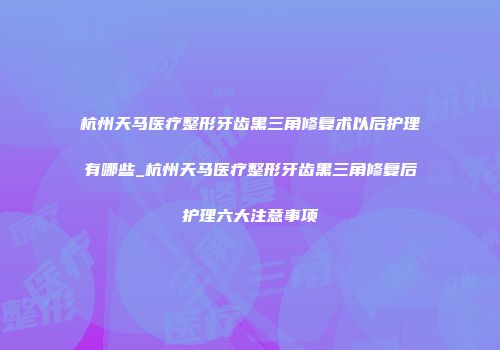 杭州天马医疗整形牙齿黑三角修复术以后护理有哪些_杭州天马医疗整形牙齿黑三角修复后护理六大注意事项