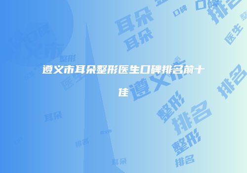 遵义市耳朵整形医生口碑排名前十佳