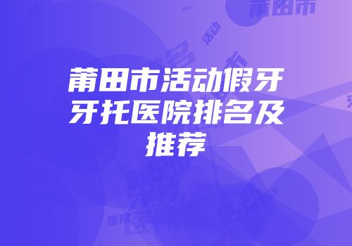 莆田市活动假牙牙托医院排名及推荐