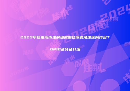 2025年佳木斯市注射玻尿酸祛除嘴角纹医院排名TOP10及特色介绍