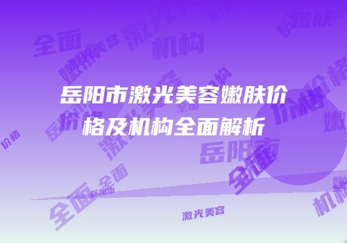 岳阳市激光美容嫩肤价格及机构全面解析