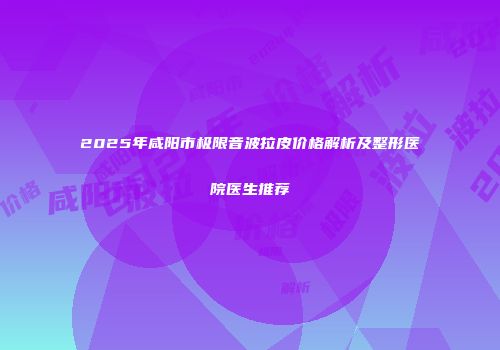 2025年咸阳市极限音波拉皮价格解析及整形医院医生推荐