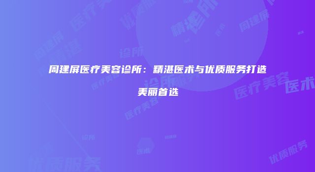 周建屏医疗美容诊所：精湛医术与优质服务打造美丽首选