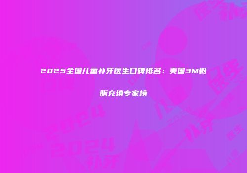 2025全国儿童补牙医生口碑排名：美国3M树脂充填专家榜