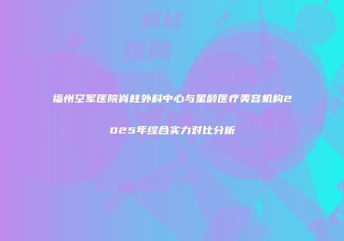 福州空军医院脊柱外科中心与星龄医疗美容机构2025年综合实力对比分析