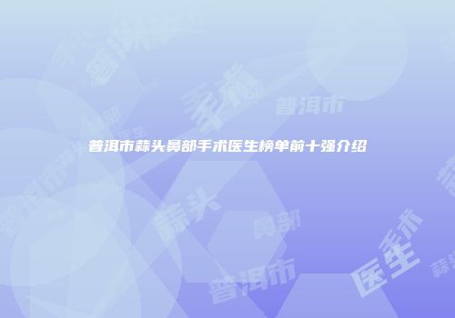 普洱市蒜头鼻部手术医生榜单前十强介绍