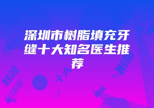 深圳市树脂填充牙缝十大知名医生推荐
