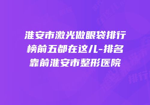 淮安市激光做眼袋排行榜前五都在这儿-排名靠前淮安市整形医院