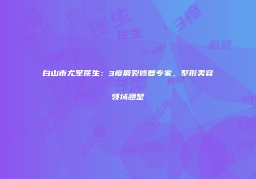 白山市尤军医生：3度唇裂修复专家，整形美容领域翘楚