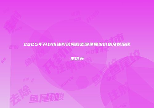 2025年开封市注射玻尿酸去除鱼尾纹价格及医院医生推荐