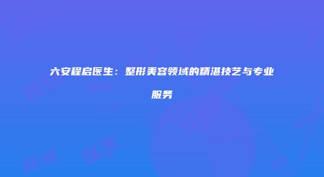 六安程启医生：整形美容领域的精湛技艺与专业服务