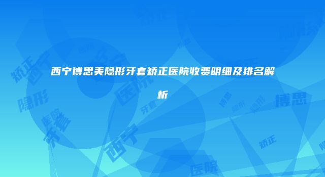 西宁博思美隐形牙套矫正医院收费明细及排名解析