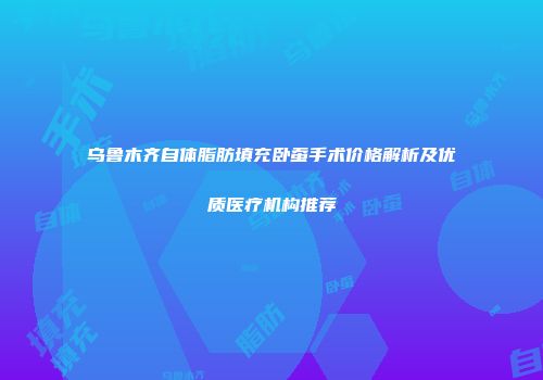 乌鲁木齐自体脂肪填充卧蚕手术价格解析及优质医疗机构推荐