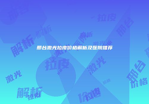 邢台激光拉皮价格解析及医院推荐