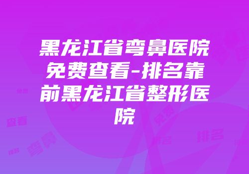 黑龙江省弯鼻医院免费查看-排名靠前黑龙江省整形医院