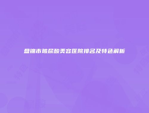 盘锦市玻尿酸美容医院排名及特色解析
