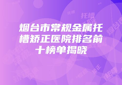 烟台市常规金属托槽矫正医院排名前十榜单揭晓