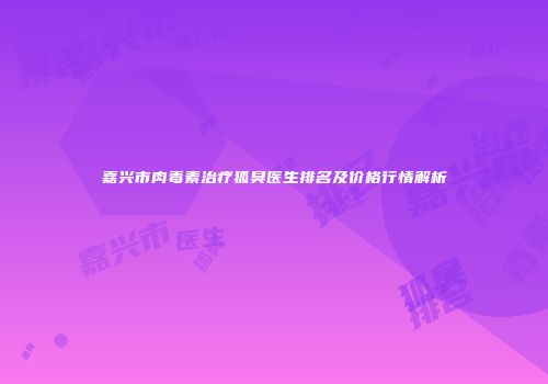 嘉兴市肉毒素治疗狐臭医生排名及价格行情解析