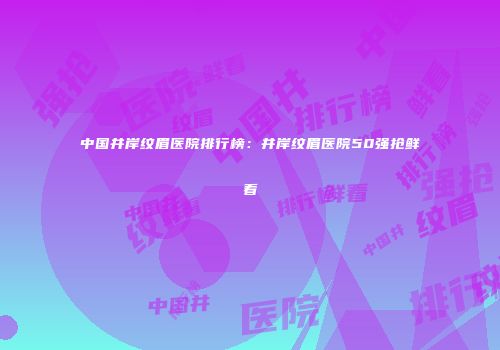 中国井岸纹眉医院排行榜：井岸纹眉医院50强抢鲜看
