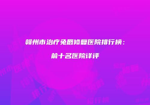 赣州市治疗兔唇修复医院排行榜：前十名医院详评