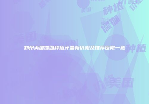 郑州美国儒伽种植牙最新价格及推荐医院一览