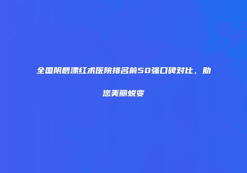 全国阴唇漂红术医院排名前50强口碑对比，助您美丽蜕变