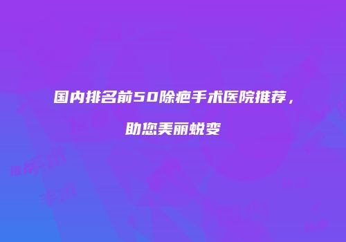 国内排名前50除疤手术医院推荐，助您美丽蜕变