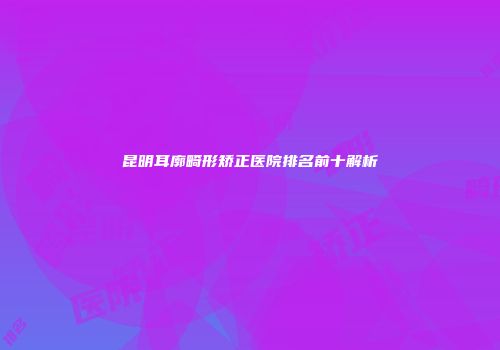 昆明耳廓畸形矫正医院排名前十解析