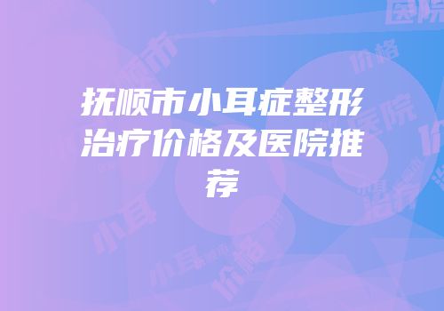 抚顺市小耳症整形治疗价格及医院推荐
